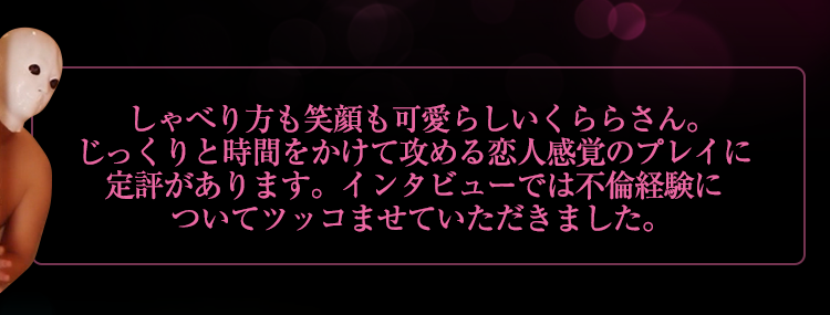 しゃべり方も笑顔も可愛らしいくららさん。じっくりと時間をかけて攻める恋人感覚のプレイに定評があります。インタビューでは不倫経験についてツッコませていただきました。