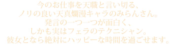 今のお仕事を天職と言い切る、ノリの良い天真爛漫キャラのみらんさん。発言の一つ一つが面白く、しかも実はフェラのテクニシャン。彼女となら絶対にハッピーな時間を過ごせます。