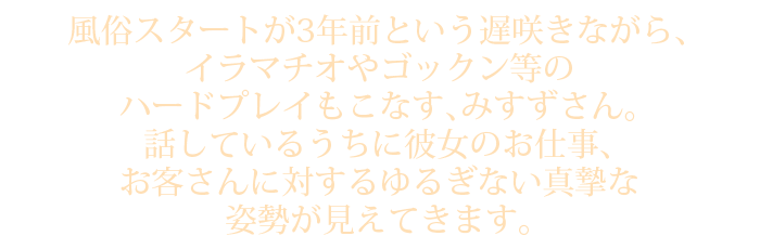 風俗スタートが3年前という遅咲きながら、イラマチオやゴックン等のハードプレイもこなす、みすずさん。話しているうちに彼女のお仕事、お客さんに対するゆるぎない真摯な姿勢が見えてきます。