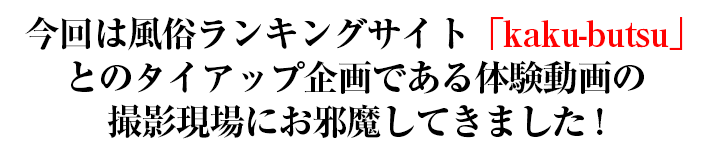 今回は風俗ランキングサイト「kaku-butsu」とのタイアップ企画である体験動画の撮影現場にお邪魔してきました!